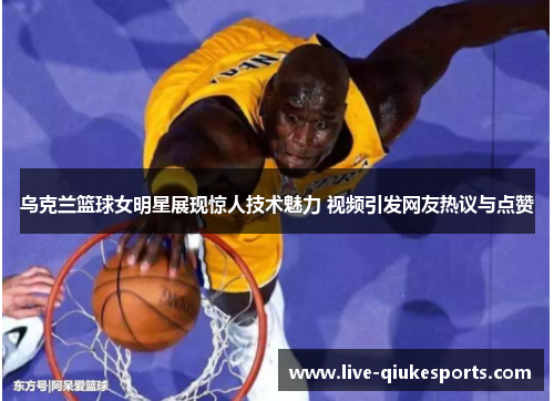 乌克兰篮球女明星展现惊人技术魅力 视频引发网友热议与点赞