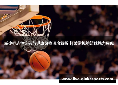 威少标志性突破与进攻风格深度解析 打破常规的篮球魅力展现