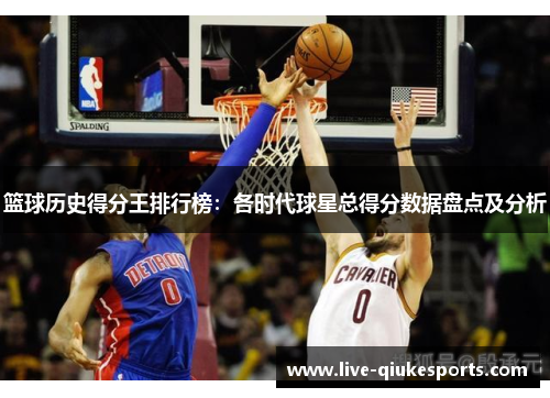篮球历史得分王排行榜：各时代球星总得分数据盘点及分析