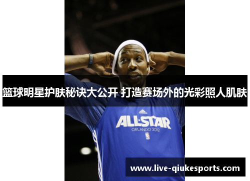 篮球明星护肤秘诀大公开 打造赛场外的光彩照人肌肤