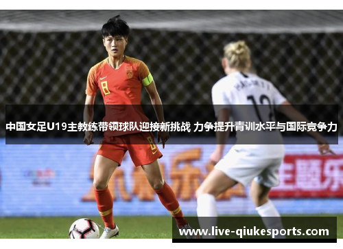 中国女足U19主教练带领球队迎接新挑战 力争提升青训水平与国际竞争力
