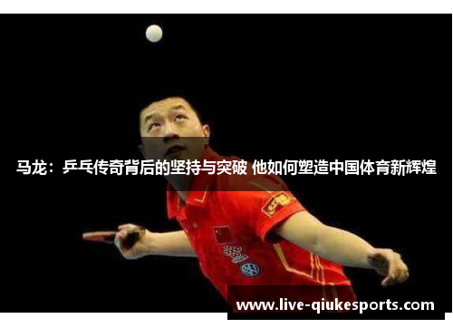 马龙：乒乓传奇背后的坚持与突破 他如何塑造中国体育新辉煌
