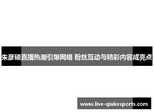 朱彦硕直播热潮引爆网络 粉丝互动与精彩内容成亮点